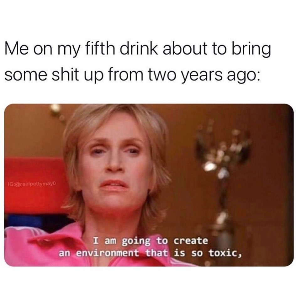 Me on my fifth drink about to bring some shit up from two years ago: I am going to create an environment that is so toxic.