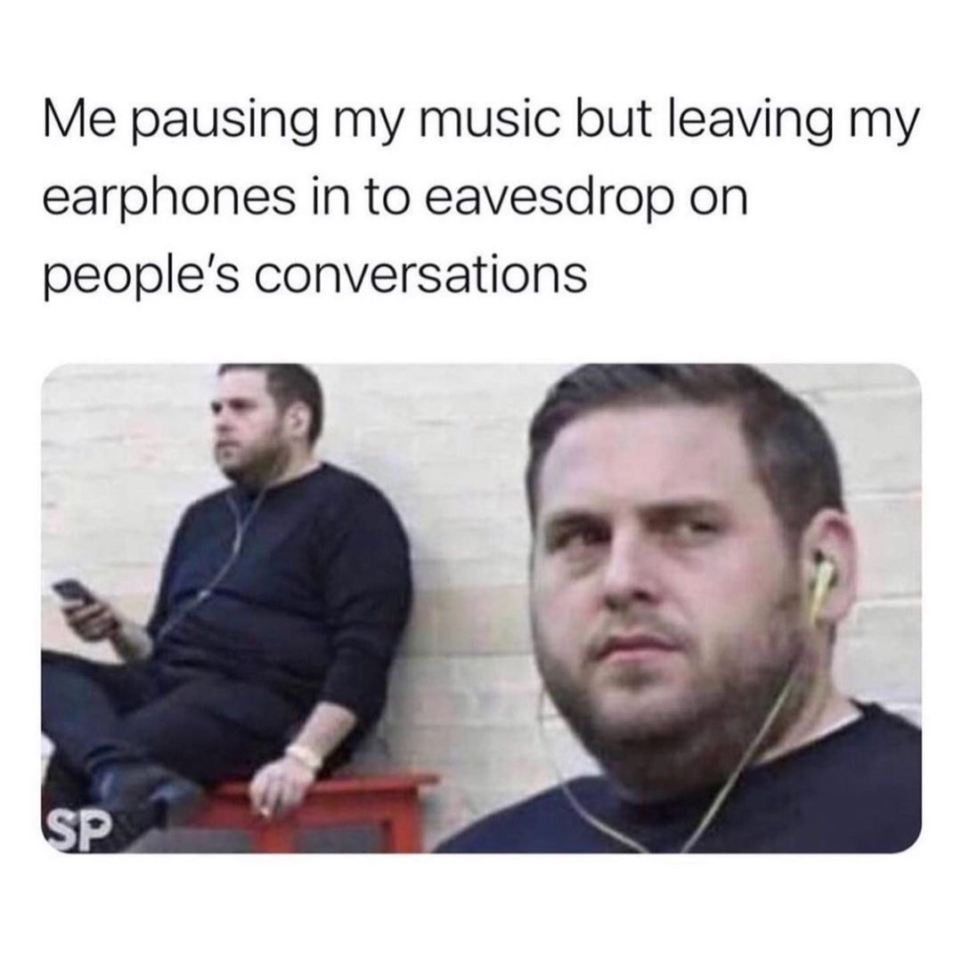 Me pausing my music but leaving my earphones in to eavesdrop on people's conversations.