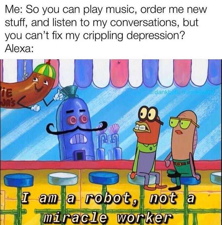 Me: So you can play music, order me new stuff, and listen to my conversations, but you can't fix my crippling depression? Alexa:  I am a robot, not a miracle worker.