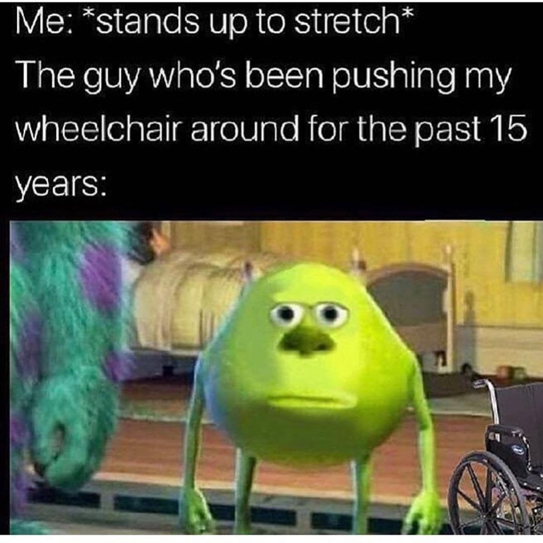 Me: *stands up to stretch* The guy who's been pushing my wheelchair around for the past 15 years.