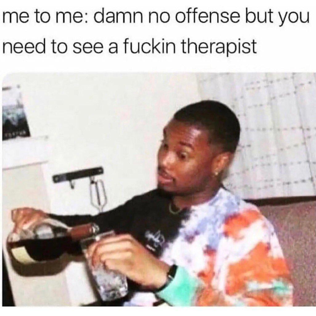 Me to me: Damn no offense but you need to see a fuckin therapist.
