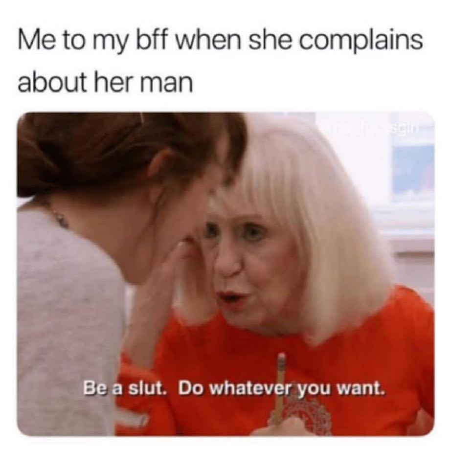 Me to my bff when she complains about her man. Be a slut. Do whatever you want.