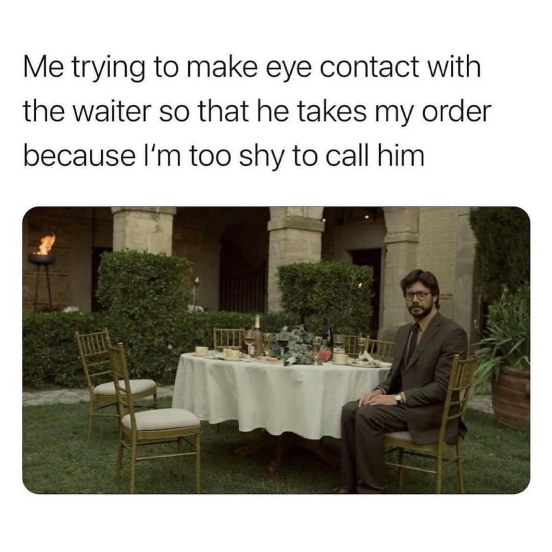 Me trying to make eye contact with the waiter so that he takes my order because I'm too shy to call him.