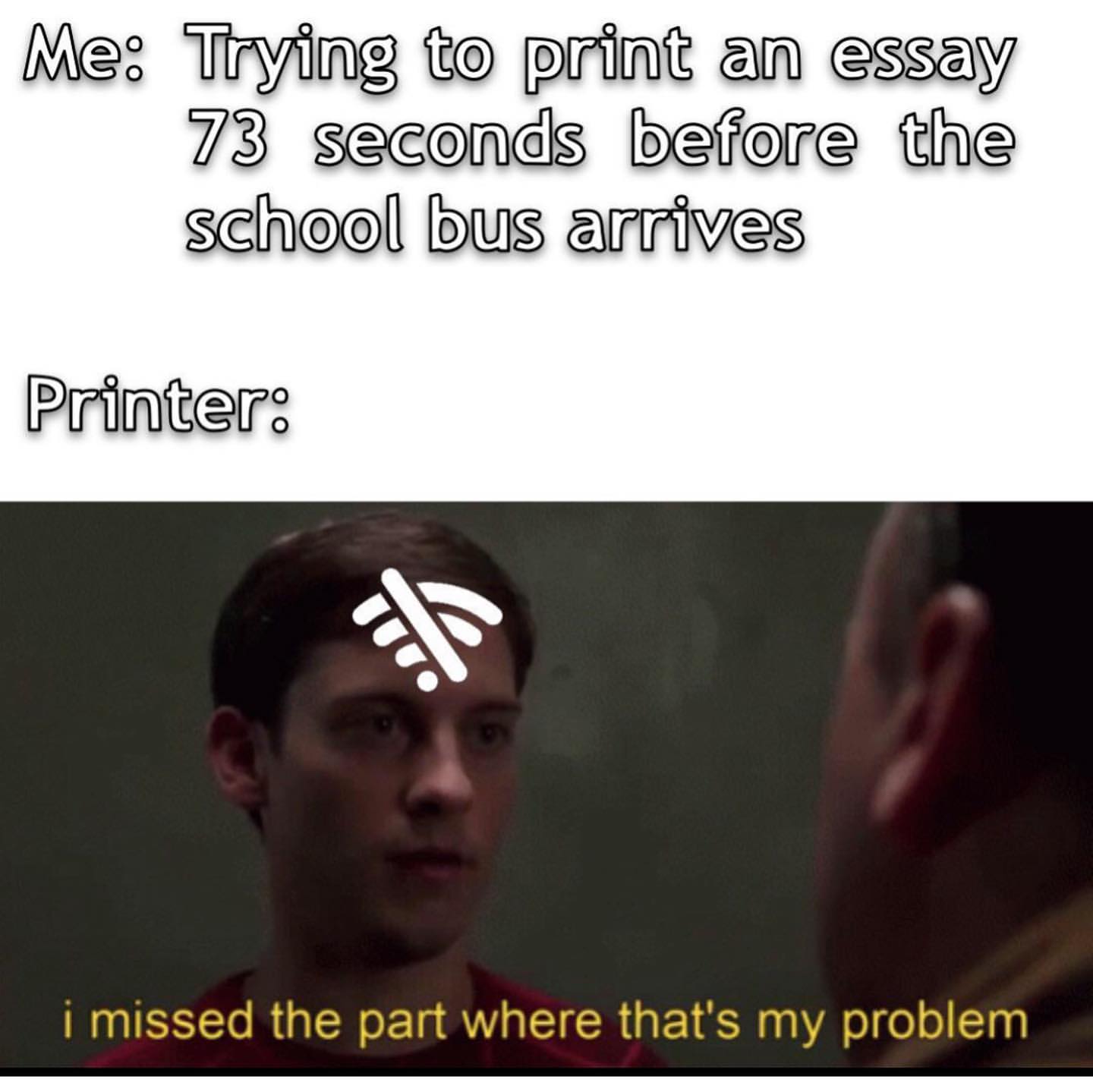 Me: Trying to print an essay 73 seconds before the school bus arrives. Printer: I missed the part where that's my problem.