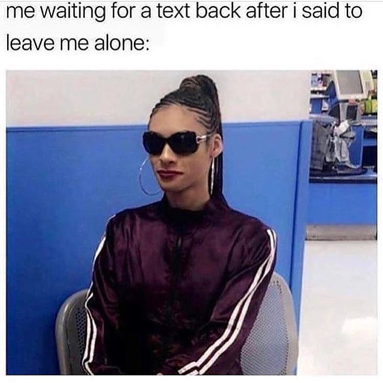 Me waiting for a text back after I said to leave me alone: