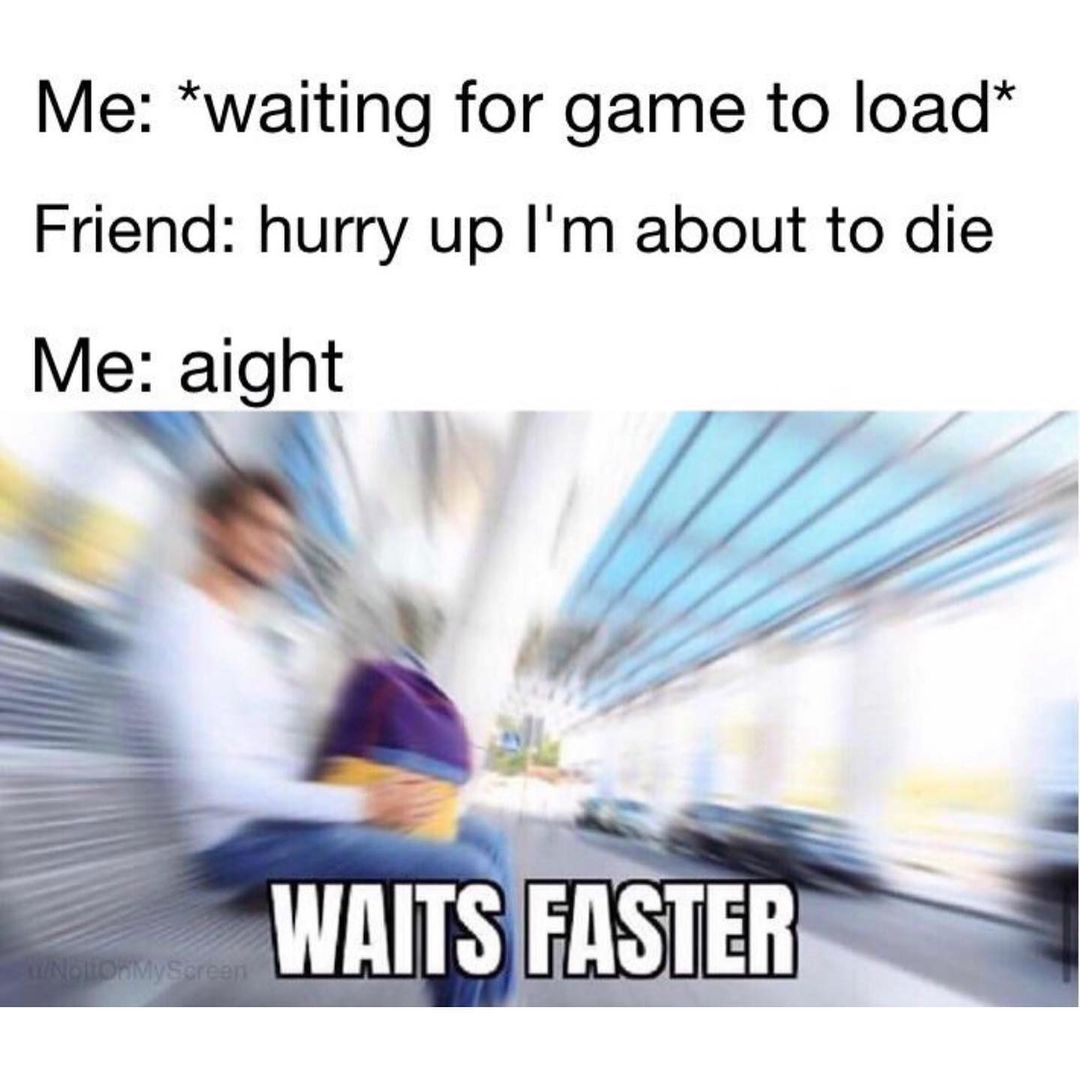 Me: *waiting for game to load* Friend: hurry up I'm about to die Me: waits faster.