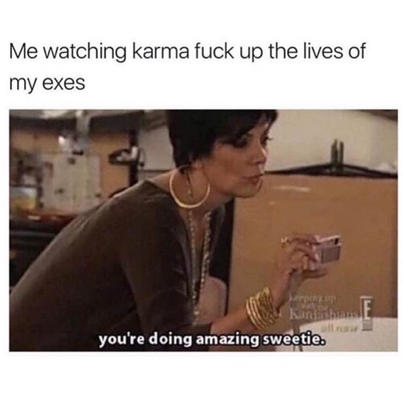 Me watching karma fuck up the lives of my exes. You're doing amazing sweetie.