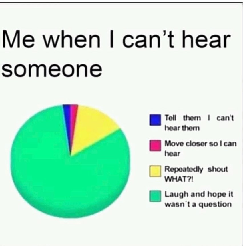 Me when I can't hear someone. Tell them I can't hear them. Move closer so I can hear. Repeatedly shout what? Laugh and hope it wasn't a question.