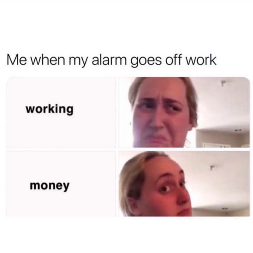 Me when my alarm goes off work. Working. Money.