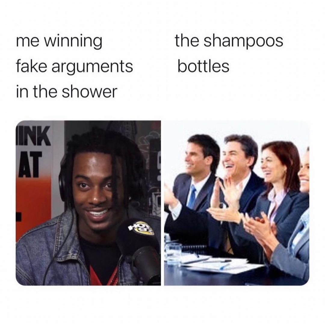 Me winning fake arguments in the shower. The shampoos bottles.