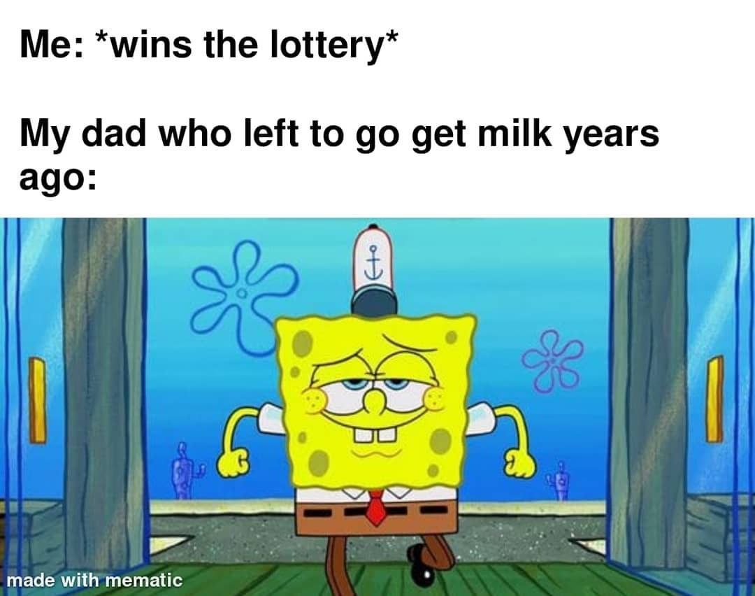 Me: Wins the lottery. My dad who left to go get milk years ago:
