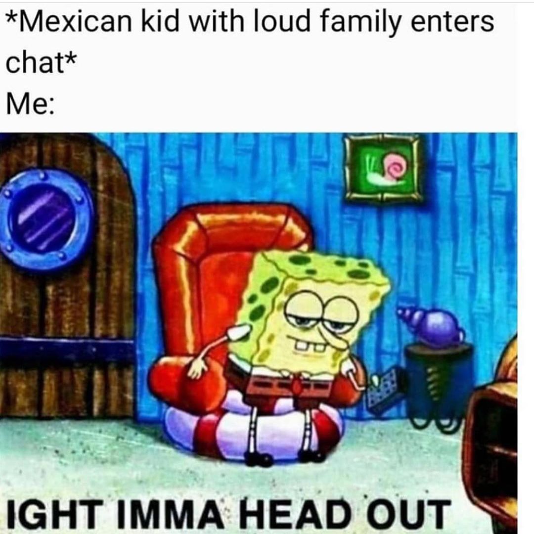 *Mexican kid with loud family enters chat* IGHT imma head out.