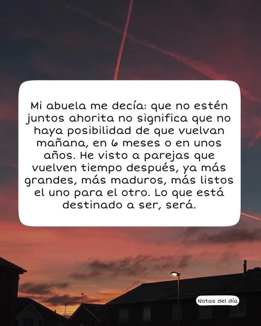 Mi abuela me decía: que no estén juntos ahorita no significa que no haya posibilidad de que vuelvan mañana, en 6 meses o en unos años. He visto a parejas que vuelven tiempo después, ya más grandes, más maduros, más listos el uno para el otro. Lo que está destinado a ser, será.