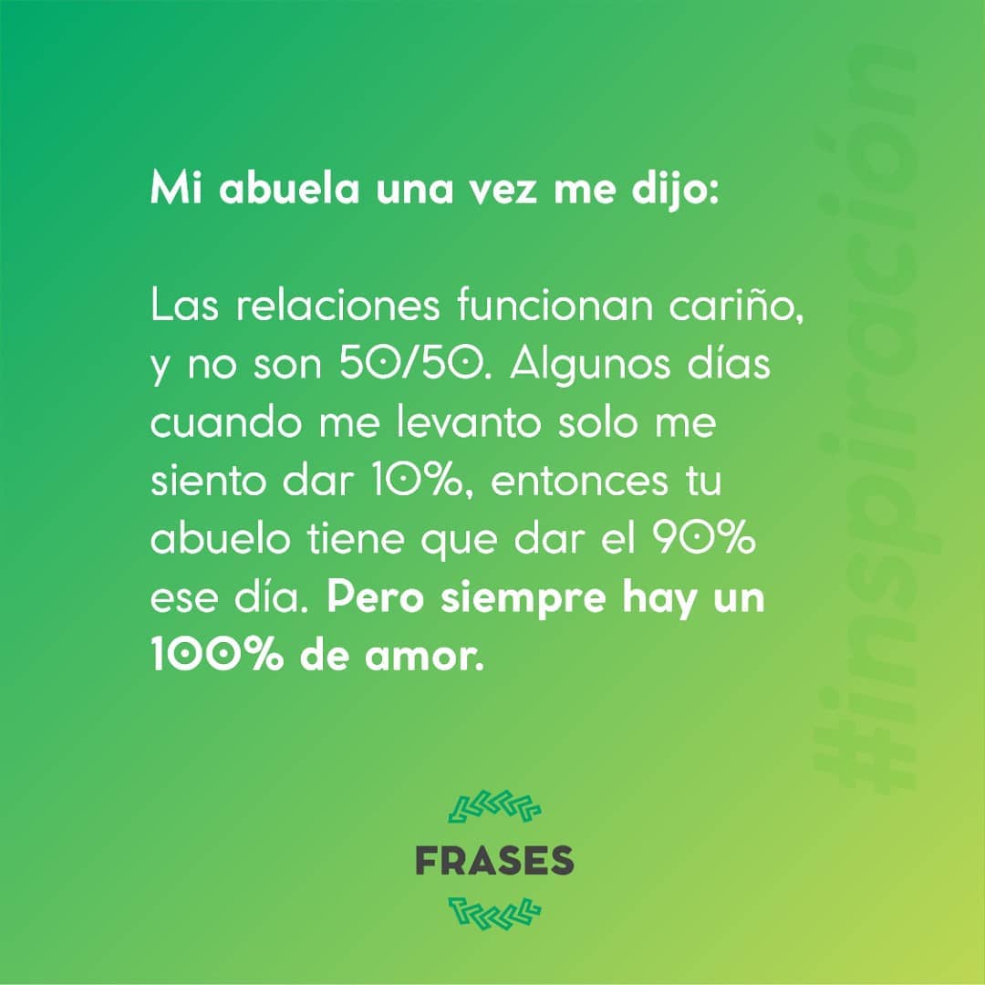 Mi abuela una vez me dijo: Las relaciones funcionan cariño, y no son 50/50. Algunos días cuando me levanto solo me siento dar 10%, entonces tu abuelo tiene que dar el 90% ese día. Pero siempre hay un 100% de amor.