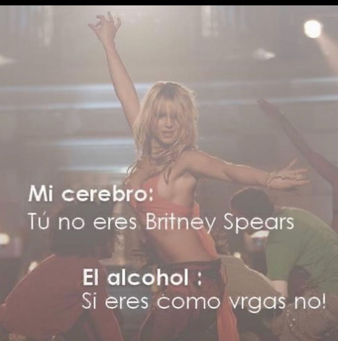 Mi cerebro: Tú no eres Britney Spears.  El alcohol : Si eres como vrgas no!