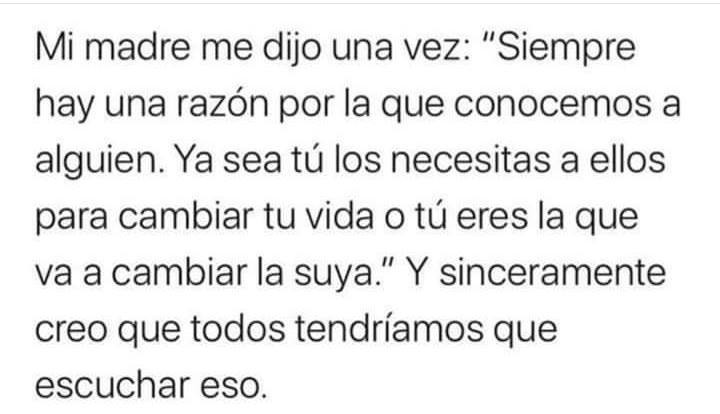 Mi madre me dijo una vez: "Siempre hay una razón por la que conocemos a alguien. Ya sea tú los necesitas a ellos para cambiar tu vida o tú eres la que va a cambiar la suya." Y sinceramente creo que todos tendríamos que escuchar eso.