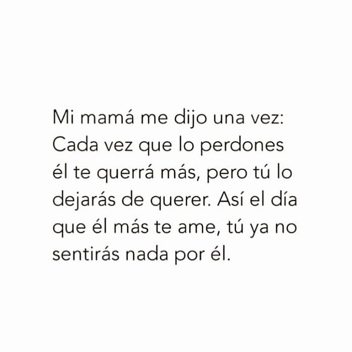 Mi mamá me dijo una vez: Cada vez que lo perdones el te querrá más, pero tú lo dejarás de querer. Así el día que el más te ame, tú ya no sentirás nada por él.