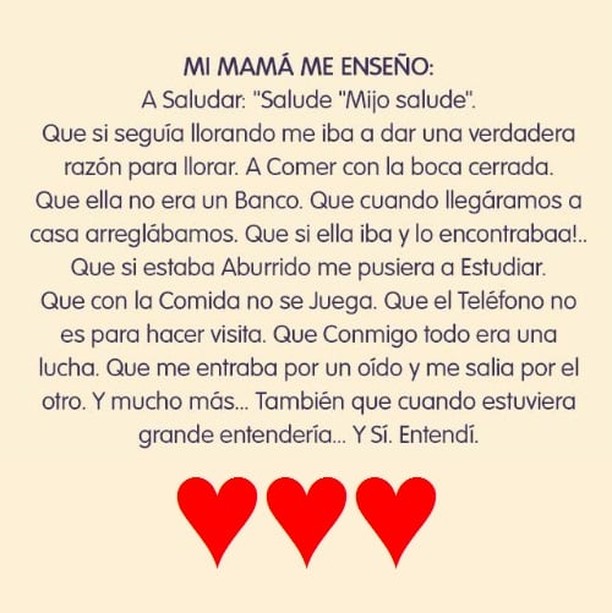 Mi mamá me enseño: A Saludar: "Salude "Mijo salude". Que si seguía llorando me iba a dar una verdadera razón para llorar. A Comer con la boca cerrada. Que ella no era un Banco. Que cuando llegáramos a casa arreglábamos. Que si ella iba y lo encontrabaa!. Que si estaba aburrido me pusiera a estudiar que con la comida no se juega. Que el teléfono no es para hacer visita. Que conmigo todo era una lucha. Que me entraba por un oído y me salia por el otro. Y mucho más... También que cuando estuviera grande entendería... Y sí. Entendí.