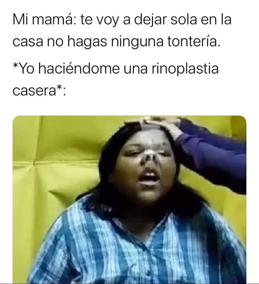 Mi mamá: Te voy a dejar sola en la casa no hagas ninguna tontería.  *yo haciéndome una rinoplastia casera*