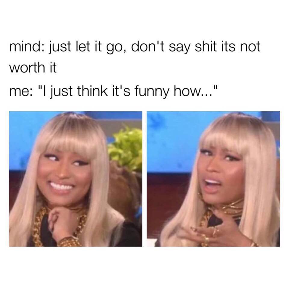 Mind: Just let it go, don't say shit its not worth it. Me: "I just think it's funny how..."