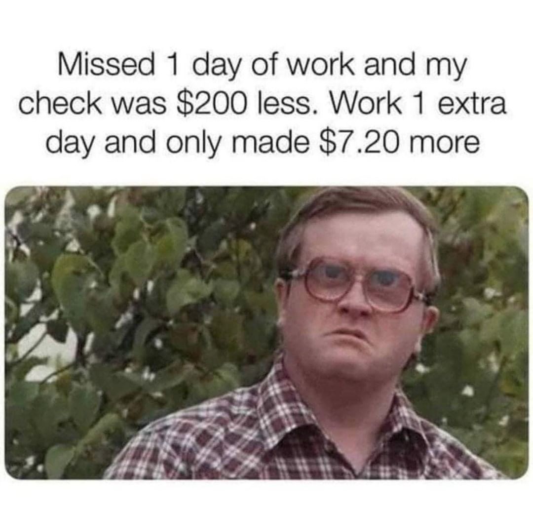 Missed 1 day of work and my check was $200 less. Work 1 extra day and only made $7.20 more.