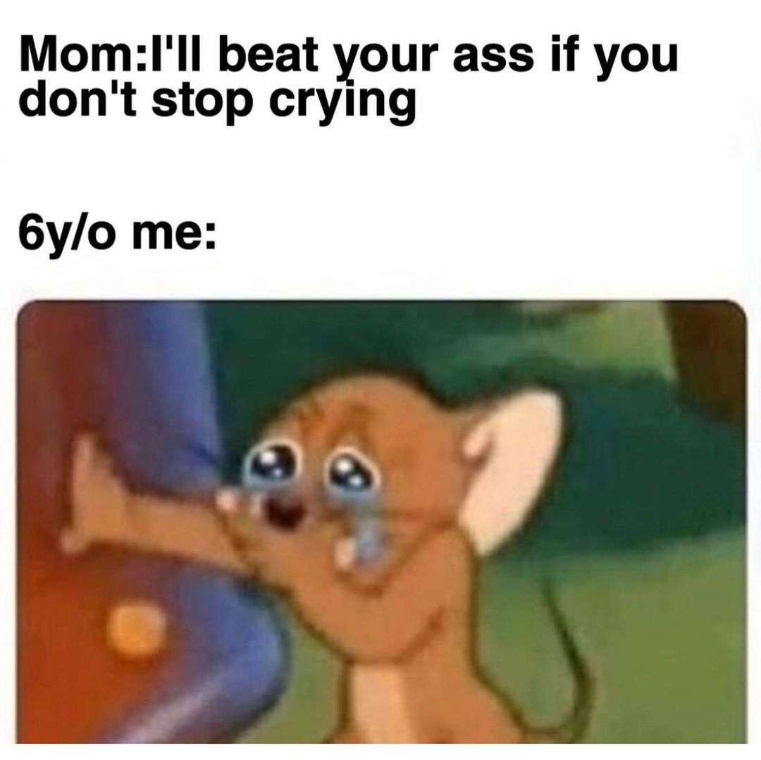 Mom: I'll beat your ass if you don't stop crying 6y/o me:
