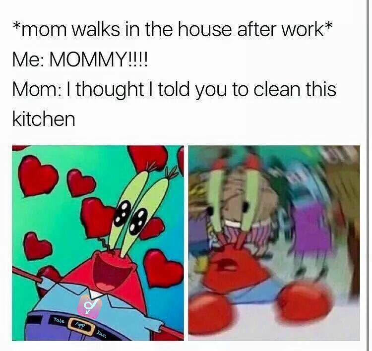 *mom walks in the house after work*  Me: Mommy!!!!  Mom: I thought I told you to clean this kitchen.