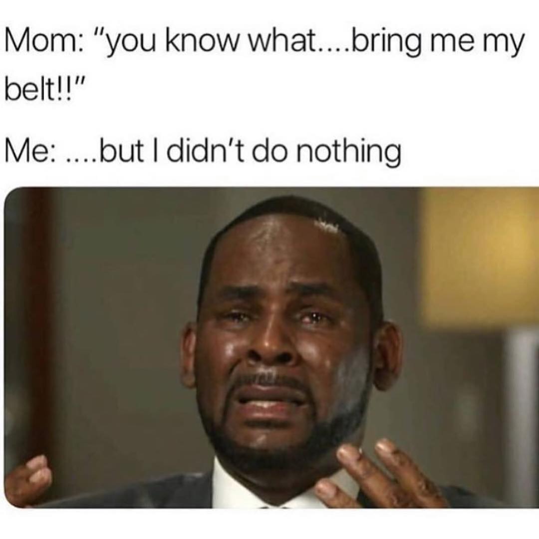 Mom: "you know what.... bring me my belt". Me: ....but I didn't do nothing.