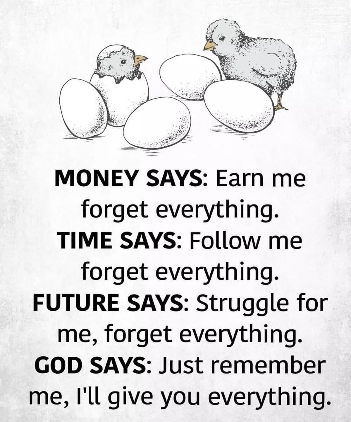 Money says: Earn me forget everything. Time says: Follow me forget everything. Future says: Struggle for me, forget everything. God says: Just remember me, I'll give you everything.