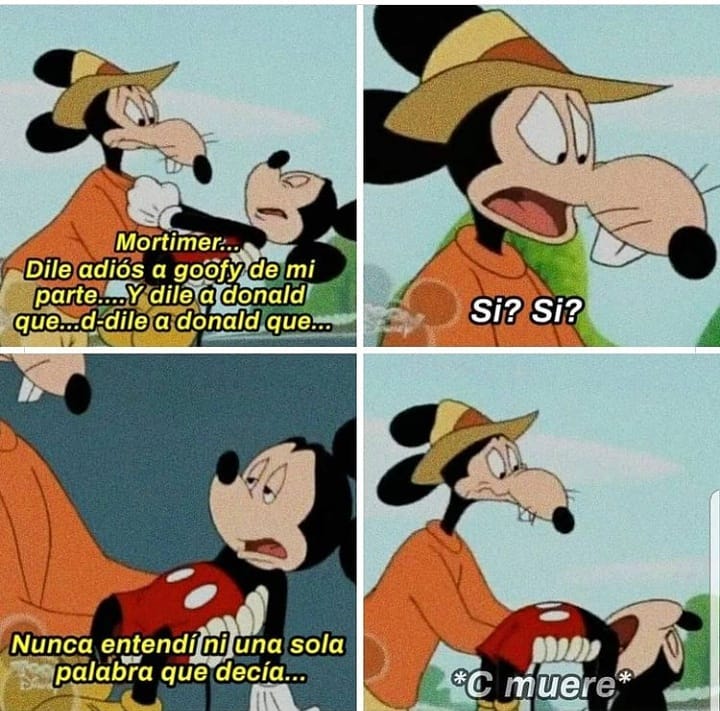 Mortimen.. Dile adiós a Goofy de mi parte... Y dile a Donald que... d-dile a Donald que... Sí? Sí? Nunca entendí ni una sola palabra de lo que decía... *C muere*