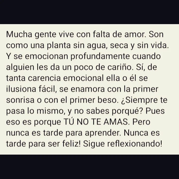 Mucha gente vive con falta de amor. Son como una planta sin agua, seca y sin vida. Y se emocionan profundamente cuando alguien les da un poco de cariño. Sí, de tanta carencia emocional ella o él se ilusiona fácil, se enamora con la primer sonrisa o con el primer beso. ¿Siempre te pasa lo mismo, y no sabes porqué? Pues eso es porque tú no te amas. Pero nunca es tarde para aprender. Nunca es tarde para ser feliz! Sigue reflexionando!