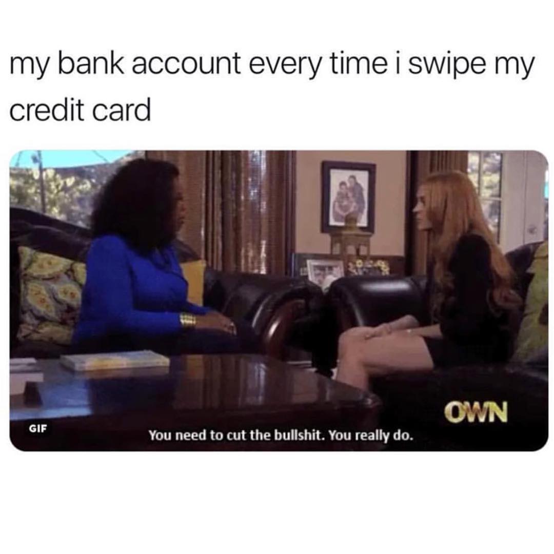 My bank account every time i swipe my credit card.  You need to cut the bullshit. You really do.