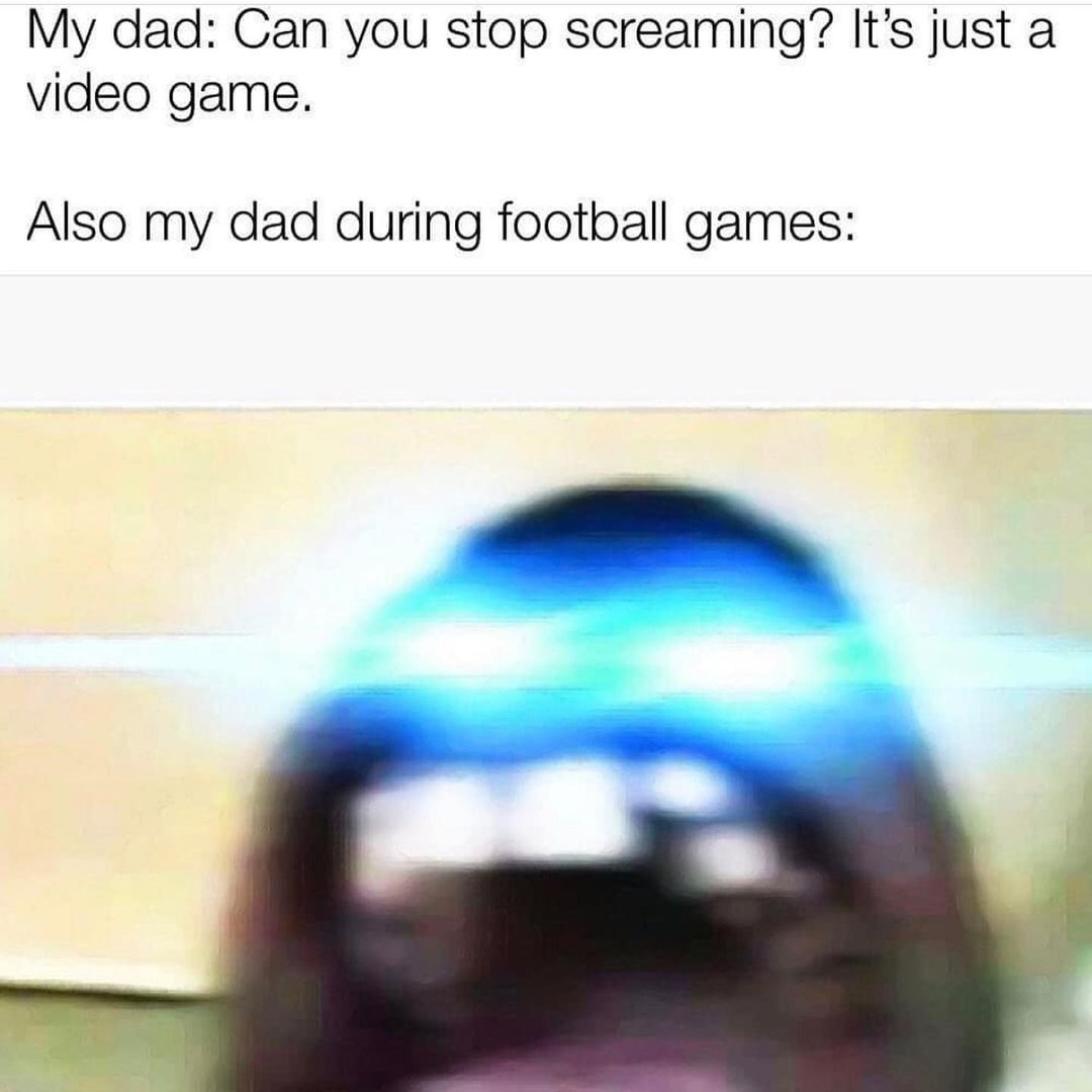 My dad: Can you stop screaming? It's just a video game. Also my dad during football games: