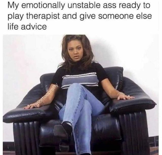 My emotionally unstable ass ready to play therapist and give someone else life advice.