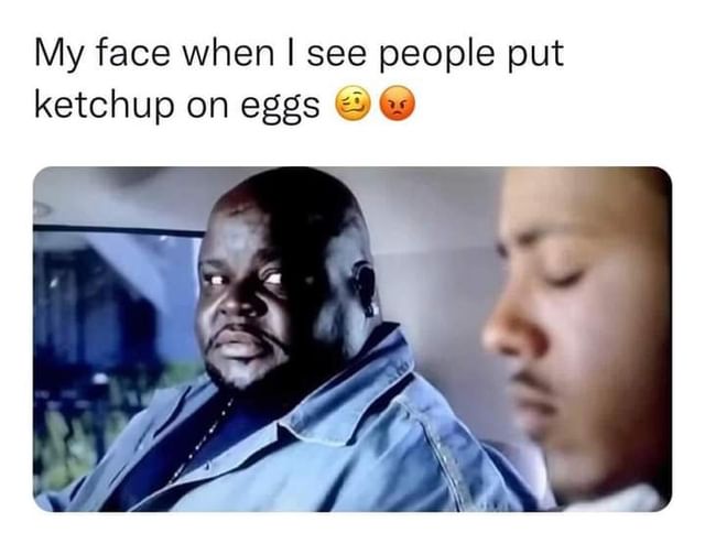 My face when I see people put ketchup on eggs.