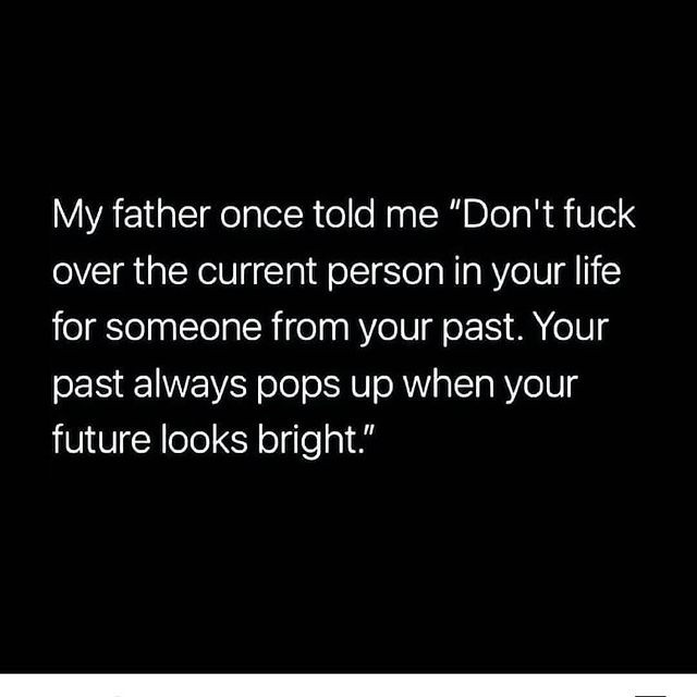 My father once told me "Don't fuck over the current person in your life for someone from your past. Your past always pops up when your future looks bright."