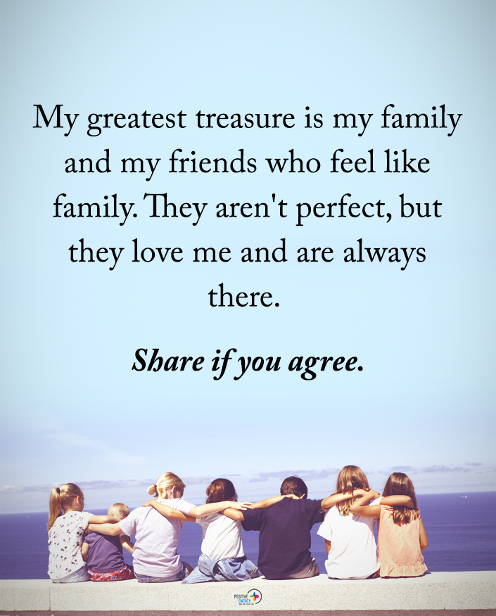 My greatest treasure is my family and my friends who feel like family ...