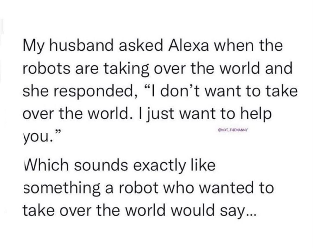 My husband asked Alexa when the robots are taking over the world and she responded, "I don't want to take over the world. I just want to help you."  Which sounds exactly like something a robot who wanted to take over the world would say...