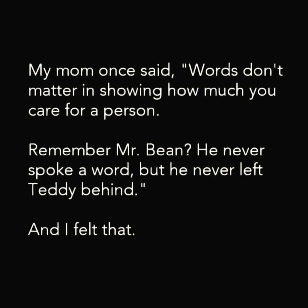 My mom once said, "Words don't matter in showing how much you care for a person. Remember Mr. Bean? He never spoke a word, but he never left Teddy behind."  And I felt that.
