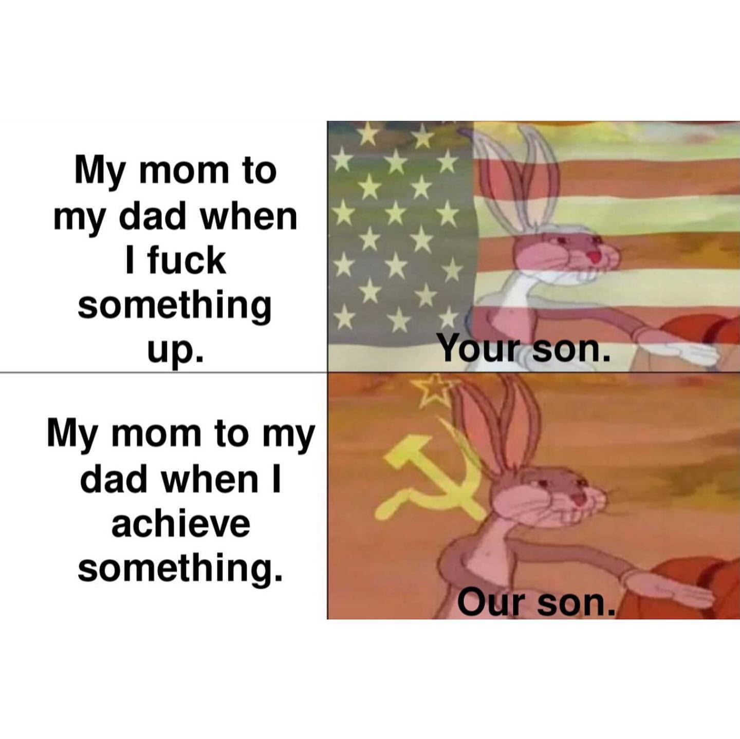 My mom to my dad when I fuck something up: Your son. My mom to my dad when I achieve something: Our son.
