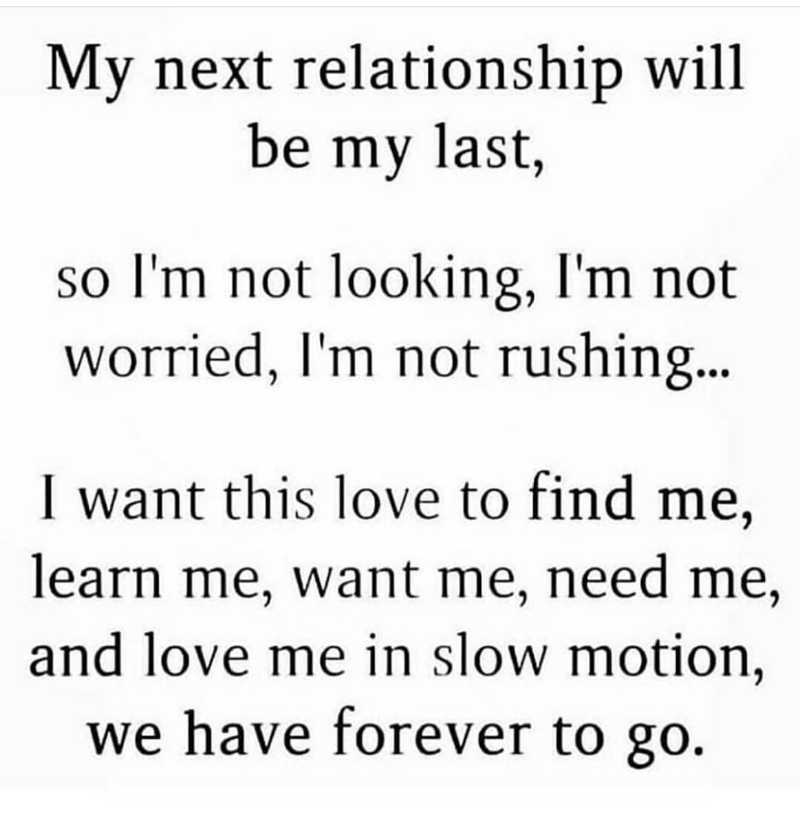 My next relationship will be my last, so I'm not looking, I'm not worried, I'm not rushing... I want this love to find me, learn me, want me, need me, and love me in slow motion, we have forever to go.