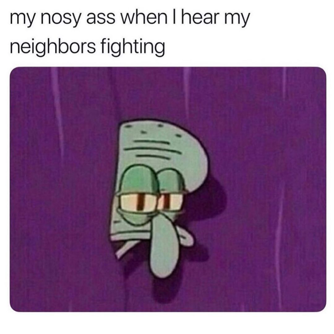 My nosy ass when I hear my neighbors fighting.