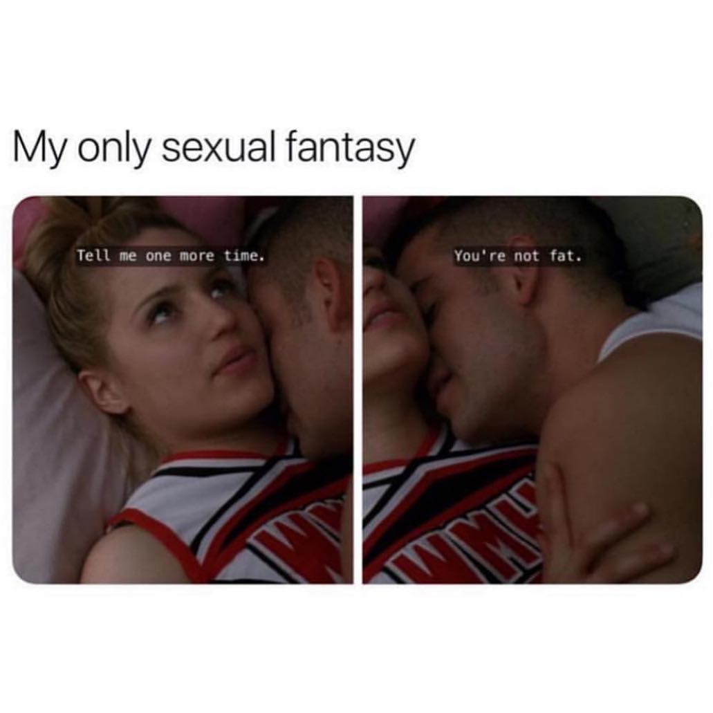 My only sexual fantasy. Tell me one more time. You're not fat.