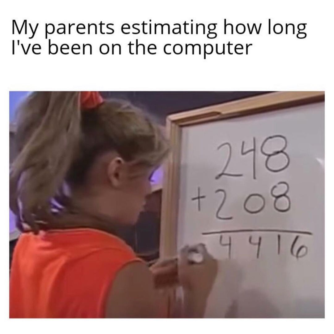 My parents estimating how long I've been on the computer.