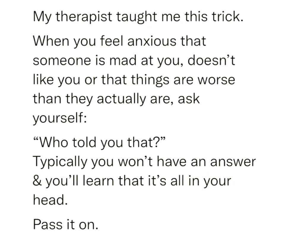 My therapist taught me this trick. When you feel anxious that someone is mad at you, doesn't like you or that things are worse than they actually are, ask yourself: "Who told you that?" Typically you won't have an answer & you'll learn that it's all in your head. Pass it on.