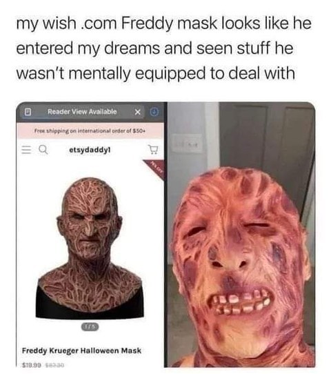My wish .com Freddy mask looks like he entered my dreams and seen stuff he wasn't mentally equipped to deal with.