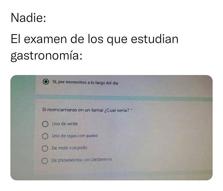 Nadie: El examen de los que estudian gastronomía: Si reencarnaras en un tamal ¿Cual seria? Uno de verde. Uno de rajas con queso. De mole con pollo. De philadelphia con zarzamora.