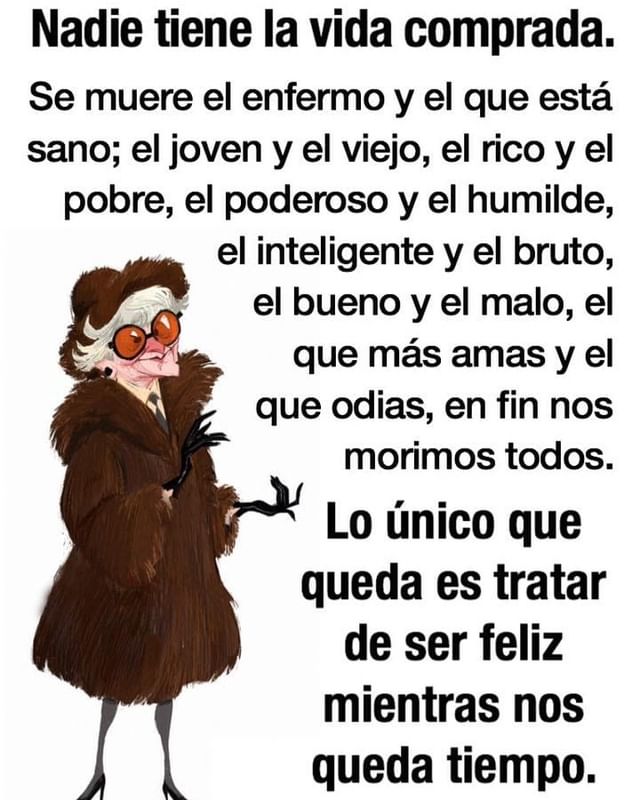 Nadie tiene la vida comprada. Se muere el enfermo y el que está sano; el joven y el viejo, el rico y el pobre, el poderoso y el humilde, el inteligente y el bruto, el bueno y el malo, el que más amas y el que odias, en fin nos morimos todos. Lo único que queda es tratar de ser feliz mientras nos queda tiempo.