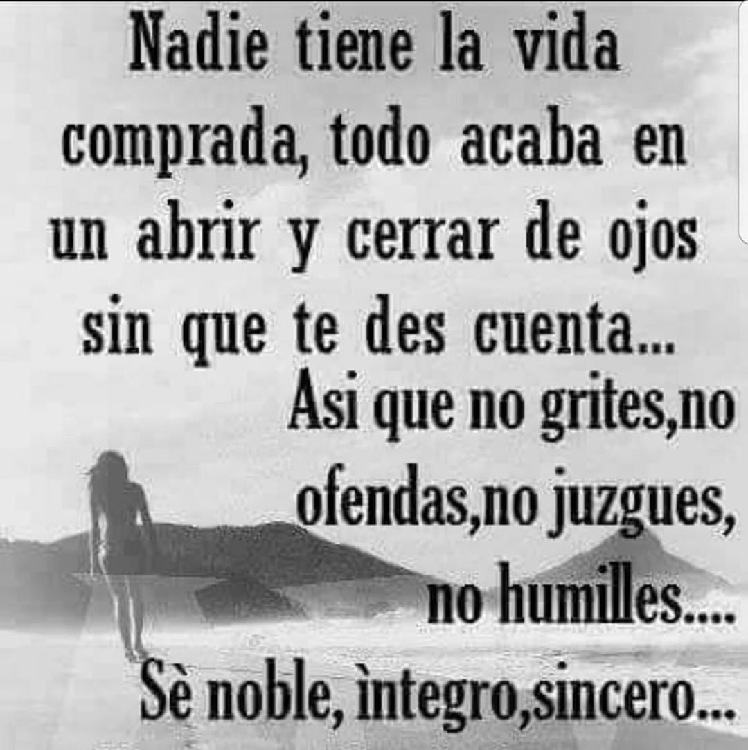 Nadie tiene la vida comprada, todo acaba en un abrir y cerrar de ojos sin que te des cuenta... Así que no grites, no ofendas, no juzgues, no humilles... Sé nombre, íntegro, sincero...