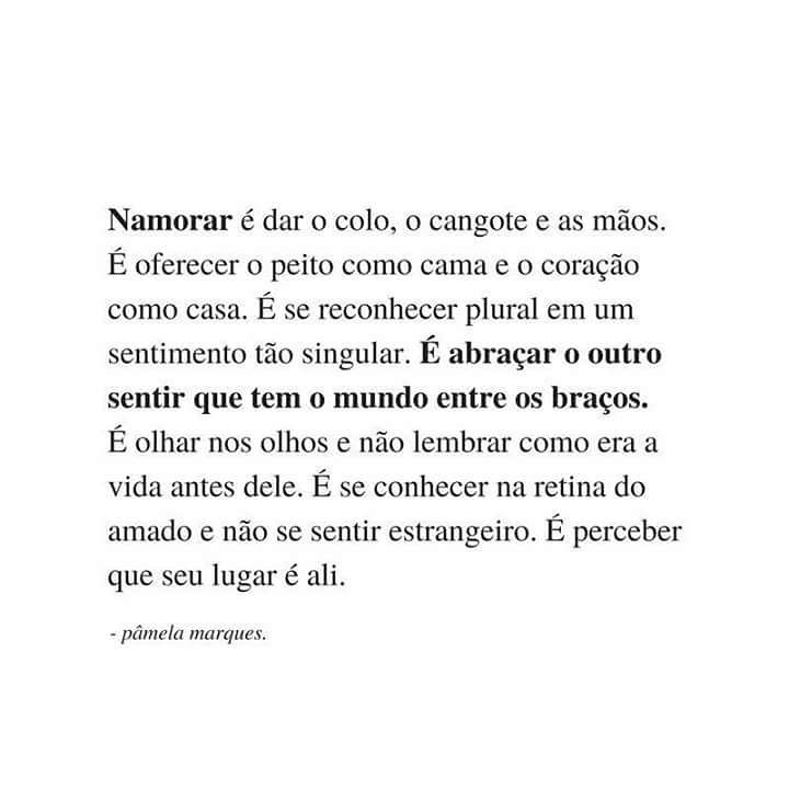 Namorar é dar o colo, o cangote e as mãos. É oferecer o peito como cama e o coração como casa. É se reconhecer plural em um sentimento tão singular. É abraçar o outro sentir que tem o mundo entre os braços. É olhar nos olhos e não lembrar como era a vida antes dele. É se conhecer na retina do amado e não se sentir estrangeiro. É perceber que seu lugar é ali.